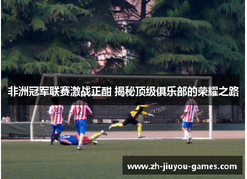 非洲冠军联赛激战正酣 揭秘顶级俱乐部的荣耀之路